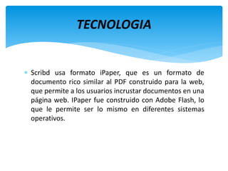  Scribd usa formato iPaper, que es un formato de
documento rico similar al PDF construido para la web,
que permite a los usuarios incrustar documentos en una
página web. IPaper fue construido con Adobe Flash, lo
que le permite ser lo mismo en diferentes sistemas
operativos.
TECNOLOGIA
 