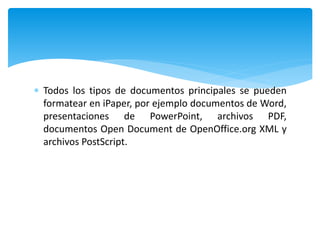  Todos los tipos de documentos principales se pueden
formatear en iPaper, por ejemplo documentos de Word,
presentaciones de PowerPoint, archivos PDF,
documentos Open Document de OpenOffice.org XML y
archivos PostScript.
 
