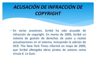  En varias ocasiones, Scribd ha sido acusado de
infracción de copyright. En marzo de 2009, Scribd un
sistema de gestión de derechos de autor y realizó
actualizaciones en el sistema, incluyendo la adición de
OCR. The New York Times informó en mayo de 2009,
que Scribd albergaba obras piratas de autores como
Ursula K. Le Guin.
ACUSACIÓN DE INFRACCIÓN DE
COPYRIGHT
 