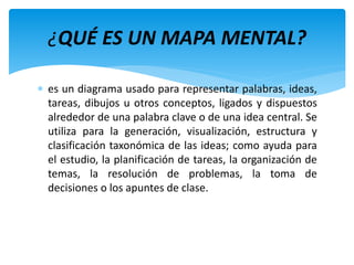  es un diagrama usado para representar palabras, ideas,
tareas, dibujos u otros conceptos, ligados y dispuestos
alrededor de una palabra clave o de una idea central. Se
utiliza para la generación, visualización, estructura y
clasificación taxonómica de las ideas; como ayuda para
el estudio, la planificación de tareas, la organización de
temas, la resolución de problemas, la toma de
decisiones o los apuntes de clase.
¿QUÉ ES UN MAPA MENTAL?
 