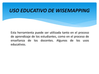 Esta herramienta puede ser utilizada tanto en el proceso
de aprendizaje de los estudiantes, como en el proceso de
enseñanza de los docentes. Algunos de los usos
educativos.
USO EDUCATIVO DE WISEMAPPING
 