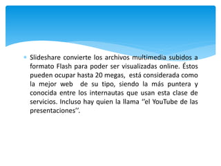  Slideshare convierte los archivos multimedia subidos a
formato Flash para poder ser visualizadas online. Éstos
pueden ocupar hasta 20 megas, está considerada como
la mejor web de su tipo, siendo la más puntera y
conocida entre los internautas que usan esta clase de
servicios. Incluso hay quien la llama ‘’el YouTube de las
presentaciones’’.
 