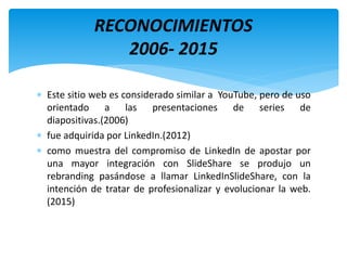  Este sitio web es considerado similar a YouTube, pero de uso
orientado a las presentaciones de series de
diapositivas.(2006)
 fue adquirida por LinkedIn.(2012)
 como muestra del compromiso de LinkedIn de apostar por
una mayor integración con SlideShare se produjo un
rebranding pasándose a llamar LinkedInSlideShare, con la
intención de tratar de profesionalizar y evolucionar la web.
(2015)
RECONOCIMIENTOS
2006- 2015
 