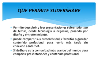  Permite descubrir y leer presentaciones sobre todo tipo
de temas, desde tecnología a negocios, pasando por
diseño y entretenimiento.
 puede compartir sus presentaciones favoritas o guardar
contenido profesional para leerlo más tarde sin
conexión a Internet.
 SlideShare es la comunidad más grande del mundo para
compartir presentaciones y contenido profesional
QUE PERMITE SLIDERSHARE
 