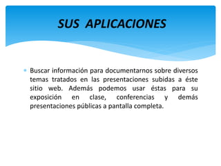  Buscar información para documentarnos sobre diversos
temas tratados en las presentaciones subidas a éste
sitio web. Además podemos usar éstas para su
exposición en clase, conferencias y demás
presentaciones públicas a pantalla completa.
SUS APLICACIONES
 