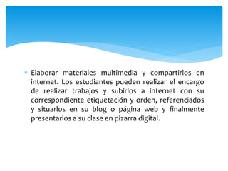  Elaborar materiales multimedia y compartirlos en
internet. Los estudiantes pueden realizar el encargo
de realizar trabajos y subirlos a internet con su
correspondiente etiquetación y orden, referenciados
y situarlos en su blog o página web y finalmente
presentarlos a su clase en pizarra digital.
 