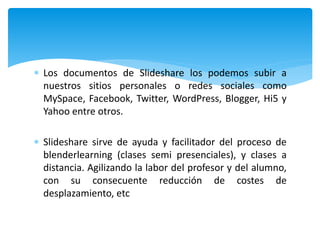  Los documentos de Slideshare los podemos subir a
nuestros sitios personales o redes sociales como
MySpace, Facebook, Twitter, WordPress, Blogger, Hi5 y
Yahoo entre otros.
 Slideshare sirve de ayuda y facilitador del proceso de
blenderlearning (clases semi presenciales), y clases a
distancia. Agilizando la labor del profesor y del alumno,
con su consecuente reducción de costes de
desplazamiento, etc
 