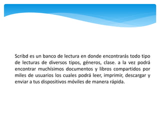 Scribd es un banco de lectura en donde encontrarás todo tipo
de lecturas de diversos tipos, géneros, clase. a la vez podrá
encontrar muchísimos documentos y libros compartidos por
miles de usuarios los cuales podrá leer, imprimir, descargar y
enviar a tus dispositivos móviles de manera rápida.
 
