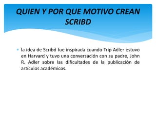  la idea de Scribd fue inspirada cuando Trip Adler estuvo
en Harvard y tuvo una conversación con su padre, John
R. Adler sobre las dificultades de la publicación de
artículos académicos.
QUIEN Y POR QUE MOTIVO CREAN
SCRIBD
 
