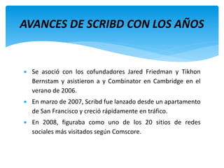  Se asoció con los cofundadores Jared Friedman y Tikhon
Bernstam y asistieron a y Combinator en Cambridge en el
verano de 2006.
 En marzo de 2007, Scribd fue lanzado desde un apartamento
de San Francisco y creció rápidamente en tráfico.
 En 2008, figuraba como uno de los 20 sitios de redes
sociales más visitados según Comscore.
AVANCES DE SCRIBD CON LOS AÑOS
 