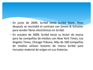  En junio de 2009, Scribd lanzó Scribd Store. Poco
después se rescindió el contrato con Simon & Schuster
para vender libros electrónicos en Scribd.
 En octubre de 2009, Scribd lanzó su lector de marca
para las compañías de medios con New York Times, Los
Angeles Times, Chicago Tribune, Más de 100 compañías
de medios utilizan lectores de marca Scribd para
incrustar material de origen en sus historias.
 