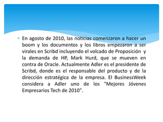  En agosto de 2010, las noticias comenzaron a hacer un
boom y los documentos y los libros empezaron a ser
virales en Scribd incluyendo el volcado de Proposición y
la demanda de HP, Mark Hurd, que se mueven en
contra de Oracle. Actualmente Adler es el presidente de
Scribd, donde es el responsable del producto y de la
dirección estratégica de la empresa. El BusinessWeek
considera a Adler uno de los "Mejores Jóvenes
Empresarios Tech de 2010".
 