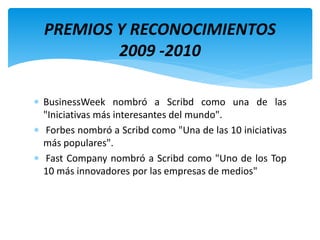 BusinessWeek nombró a Scribd como una de las
"Iniciativas más interesantes del mundo".
 Forbes nombró a Scribd como "Una de las 10 iniciativas
más populares".
 Fast Company nombró a Scribd como "Uno de los Top
10 más innovadores por las empresas de medios"
PREMIOS Y RECONOCIMIENTOS
2009 -2010
 