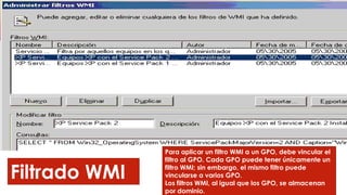 Filtrado WMI
Para aplicar un filtro WMI a un GPO, debe vincular el
filtro al GPO. Cada GPO puede tener únicamente un
filtro WMI; sin embargo, el mismo filtro puede
vincularse a varios GPO.
Los filtros WMI, al igual que los GPO, se almacenan
por dominio.
 