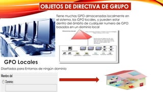 Tiene muchas GPO almacenadas localmente en
el sistema, los GPO locales, y pueden estar
dentro del ámbito de cualquier numero de GPO
basados en un dominio local
Diseñados para Entornos de ningún dominio
 