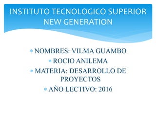  NOMBRES: VILMA GUAMBO
 ROCIO ANILEMA
 MATERIA: DESARROLLO DE
PROYECTOS
 AÑO LECTIVO: 2016
INSTITUTO TECNOLOGICO SUPERIOR
NEW GENERATION
 