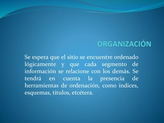 Se espera que el sitio se encuentre ordenado
lógicamente y que cada segmento de
información se relacione con los demás. Se
tendrá en cuenta la presencia de
herramientas de ordenación, como índices,
esquemas, títulos, etcétera.
 
