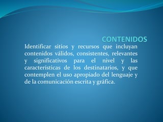 Identificar sitios y recursos que incluyan
contenidos válidos, consistentes, relevantes
y significativos para el nivel y las
características de los destinatarios, y que
contemplen el uso apropiado del lenguaje y
de la comunicación escrita y gráfica.
 
