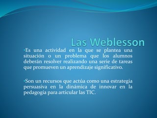 •Es una actividad en la que se plantea una
situación o un problema que los alumnos
deberán resolver realizando una serie de tareas
que promueven un aprendizaje significativo.
•Son un recursos que actúa como una estrategia
persuasiva en la dinámica de innovar en la
pedagogía para articular las TIC.
 