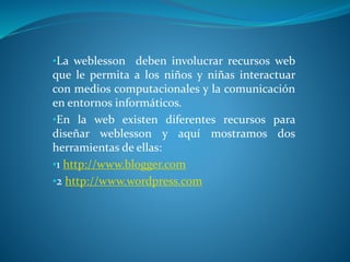 •La weblesson deben involucrar recursos web
que le permita a los niños y niñas interactuar
con medios computacionales y la comunicación
en entornos informáticos.
•En la web existen diferentes recursos para
diseñar weblesson y aquí mostramos dos
herramientas de ellas:
•1 http://www.blogger.com
•2 http://www.wordpress.com
 