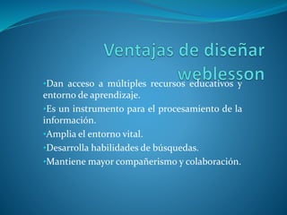 •Dan acceso a múltiples recursos educativos y
entorno de aprendizaje.
•Es un instrumento para el procesamiento de la
información.
•Amplia el entorno vital.
•Desarrolla habilidades de búsquedas.
•Mantiene mayor compañerismo y colaboración.
 