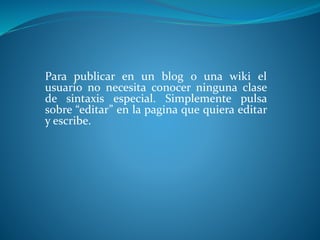 Para publicar en un blog o una wiki el
usuario no necesita conocer ninguna clase
de sintaxis especial. Simplemente pulsa
sobre “editar” en la pagina que quiera editar
y escribe.
 