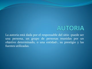 La autoría está dada por el responsable del sitio -puede ser
una persona, un grupo de personas reunidas por un
objetivo determinado, o una entidad-, su prestigio y las
fuentes utilizadas.
 