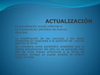 La actualización puede referirse a:
La incorporación periódica de nuevos
recursos.
La modificación de los recursos y los datos
existentes en respuesta a la aparición de nuevos
aportes al tema.
Se considera como parámetro aceptable que la
última actualización del sitio no se extienda más
allá de unos meses anteriores a la fecha de
consulta, aunque se puede ampliar el criterio
según el caso.
 