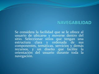 Se considera la facilidad que se le ofrece al
usuario de ubicarse y moverse dentro del
sitio. Seleccionar sitios que tengan una
estructura clara y ordenada de sus
componentes, temáticas, servicios y demás
recursos, y un diseño que facilite la
orientación del usuario durante toda la
navegación.
 