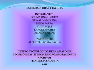 EXPRESION ORAL Y ESCRITA INTEGRANTES: SOL MARINA HIGUITA REINALDO MOLINA HEIDY PARRA YUDY ROJAS KAROL SANCHEZ AMALIA VARGAS INSTRUCTOR: ALBERTO GAVIRIA DAVILA CENTRO TECNOLOGICO DE LA AMAZONIA TECNICO EN ASISTENCIA DE ORGANAIZACION DE ARCHIVOS FLORENCIA CAQUETA 2011 