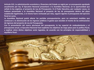 Artículo 313. La administración económica y financiera del Estado se regirá por un presupuesto aprobado
anualmente por ley. El Ejecutivo Nacional presentará a la Asamblea Nacional, en la oportunidad que
señale la ley orgánica, el proyecto de Ley de Presupuesto. Si el Poder Ejecutivo, por cualquier causa, no
hubiese presentado a la Asamblea Nacional el proyecto de ley de presupuesto dentro del plazo
establecido legalmente, o el mismo fuere rechazado por ésta, seguirá vigente el presupuesto del ejercicio
fiscal en curso.
La Asamblea Nacional podrá alterar las partidas presupuestarias, pero no autorizará medidas que
conduzcan a la disminución de los ingresos públicos ni gastos que excedan el monto de las estimaciones
de ingresos del proyecto de Ley de Presupuesto.
Con la presentación del marco plurianual del presupuesto, la ley especial de endeudamiento y el
presupuesto anual, el Ejecutivo Nacional hará explícitos los objetivos de largo plazo para la política fiscal,
y explicar cómo dichos objetivos serán logrados, de acuerdo con los principios de responsabilidad y
equilibrio fiscal.
 