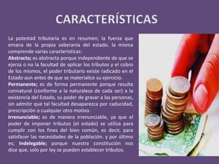 La potestad tributaria es en resumen; la fuerza que
emana de la propia soberanía del estado. la misma
comprende varias características:
Abstracta; es abstracta porque independiente de que se
ejerza o no la facultad de aplicar los tributos y el cobro
de los mismos, el poder tributario existe radicado en el
Estado aun antes de que se materialice su ejercicio.
Permanente; es de forma permanente porque resulta
connatural (conforme a la naturaleza de cada ser) a la
existencia del Estado, su poder de gravar a las personas,
sin admitir que tal facultad desaparezca por caducidad,
prescripción o cualquier otro motivo.
Irrenunciable; es de manera irrenunciable, ya que el
poder de imponer tributos (el estado) se utiliza para
cumplir con los fines del bien común, es decir, para
satisfacer las necesidades de la población. y por último
es; Indelegable; porque nuestra constitución nos
dice que, solo por ley se pueden establecer tributos.
 