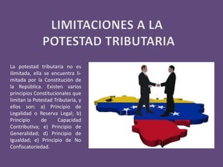 La potestad tributaria no es
ilimitada, ella se encuentra li-
mitada por la Constitución de
la República. Existen varios
principios Constitucionales que
limitan la Potestad Tributaria, y
ellos son: a) Principio de
Legalidad o Reserva Legal; b)
Principio de Capacidad
Contributiva; e) Principio de
Generalidad; d) Principio de
Igualdad; e) Principio de No
Confiscatoriedad.
 