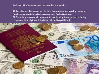 Artículo 187. Corresponde a la Asamblea Nacional:
1º Legislar en las materias de la competencia nacional y sobre el
funcionamiento de las distintas ramas del Poder Nacional.
6º Discutir y aprobar el presupuesto nacional y todo proyecto de ley
concerniente al régimen tributario y al crédito público. (…)
 