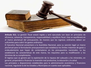 Artículo 311. La gestión fiscal estará regida y será ejecutada con base en principios de
eficiencia, solvencia, transparencia, responsabilidad y equilibrio fiscal. Esta se equilibrará en
el marco plurianual del presupuesto, de manera que los ingresos ordinarios deben ser
suficientes para cubrir los gastos ordinarios.
El Ejecutivo Nacional presentará a la Asamblea Nacional, para su sanción legal un marco
plurianual para la formulación presupuestaria que establezca los límites máximos de gasto y
endeudamiento que hayan de contemplarse en los presupuestos nacionales. La ley
establecerá las características de este marco, los requisitos para su modificación y los
términos de su cumplimiento.
El ingreso que se genere por la explotación de la riqueza del subsuelo y los minerales, en
general, propenderá a financiar la inversión real productiva, la educación y la salud.
Los principios y disposiciones establecidos para la administración económica y financiera
nacional, regularán la de los Estados y Municipios en cuanto sean aplicables.
 