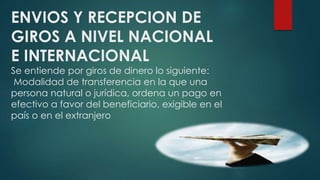 ENVIOS Y RECEPCION DE
GIROS A NIVEL NACIONAL
E INTERNACIONAL
Se entiende por giros de dinero lo siguiente:
Modalidad de transferencia en la que una
persona natural o jurídica, ordena un pago en
efectivo a favor del beneficiario, exigible en el
país o en el extranjero
 