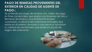PAGO DE REMESAS PROVENIENTES DEL
EXTERIOR EN CALIDAD DE AGENTE DE
PAGO-;
Se entiende por pago de remesa una orden de pago
sin fines comerciales, que realiza una Empresa de Giro y
Remesas de Dinero o una Entidad Financiera
autorizada, a solicitud del ordenante extranjero que
reside en el exterior, enviada a una persona natural en
su calidad de beneficiario que reside en el país de
origen del ordenante.
 