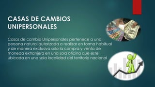 CASAS DE CAMBIOS
UNIPERSONALES
Casas de cambio Unipersonales pertenece a una
persona natural autorizada a realizar en forma habitual
y de manera exclusiva solo la compra y venta de
moneda extranjera en una sola oficina que este
ubicada en una sola localidad del territorio nacional
 