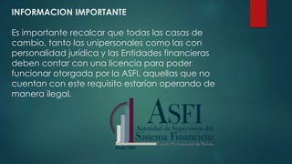 INFORMACION IMPORTANTE
Es importante recalcar que todas las casas de
cambio, tanto las unipersonales como las con
personalidad jurídica y las Entidades financieras
deben contar con una licencia para poder
funcionar otorgada por la ASFI, aquellas que no
cuentan con este requisito estarían operando de
manera ilegal.
 