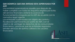 QUE SIGNIFICA QUE UNA ENTIDAD ESTA SUPERVISADA POR
ASFI
Una entidad supervisada es aquella que después de
haber cumplido con todos los requisitos exigidos por la ley
del servicio financiero obtiene la Licencia de
Funcionamiento otorgada por la ASFI de acuerdo con la
normativa legal vigente
Las entidades supervisadas son objeto de control y
fiscalización permanente por parte de ASFI, con el
objetivo de proteger los derechos de los consumidores
financieros y promover que las entidades reguladas
brinden servicios de óptima calidad a los usuarios
financieros
 