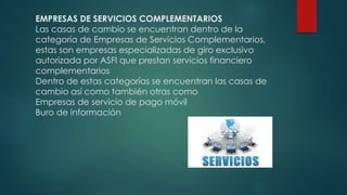 EMPRESAS DE SERVICIOS COMPLEMENTARIOS
Las casas de cambio se encuentran dentro de la
categoría de Empresas de Servicios Complementarios,
estas son empresas especializadas de giro exclusivo
autorizada por ASFI que prestan servicios financiero
complementarios
Dentro de estas categorías se encuentran las casas de
cambio así como también otras como
Empresas de servicio de pago móvil
Buro de información
 