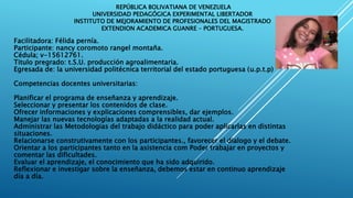REPÚBLICA BOLIVATIANA DE VENEZUELA
UNIVERSIDAD PEDAGÓGICA EXPERIMENTAL LIBERTADOR
INSTITUTO DE MEJORAMIENTO DE PROFESIONALES DEL MAGISTRADO
EXTENDION ACADEMICA GUANRE – PORTUGUESA.
Facilitadora: Félida pernía.
Participante: nancy coromoto rangel montaña.
Cédula; v-15612761.
Titulo pregrado: t.S.U. producción agroalimentaria.
Egresada de: la universidad politécnica territorial del estado portuguesa (u.p.t.p)
Competencias docentes universitarias:
Planificar el programa de enseñanza y aprendizaje.
Seleccionar y presentar los contenidos de clase.
Ofrecer informaciones y explicaciones comprensibles, dar ejemplos.
Manejar las nuevas tecnologías adaptadas a la realidad actual.
Administrar las Metodologias del trabajo didáctico para poder aplicarlas en distintas
situaciones.
Relacionarse construtivamente con los participantes., favorecer el dialogo y el debate.
Orientar a los participantes tanto en la asistencia com Poder trabajar en proyectos y
comentar las dificultades.
Evaluar el aprendizaje, el conocimiento que ha sido adquirido.
Reflexionar e investigar sobre la enseñanza, debemos estar en continuo aprendizaje
día a día.
 