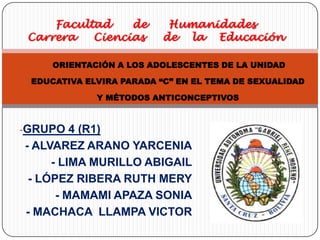 Facultad    de       Humanidades
 Carrera   Ciencias      de la Educación

     ORIENTACIÓN A LOS ADOLESCENTES DE LA UNIDAD

 EDUCATIVA ELVIRA PARADA “C” EN EL TEMA DE SEXUALIDAD

             Y MÉTODOS ANTICONCEPTIVOS



-GRUPO 4 (R1)
- ALVAREZ ARANO YARCENIA
     - LIMA MURILLO ABIGAIL
 - LÓPEZ RIBERA RUTH MERY
      - MAMAMI APAZA SONIA
- MACHACA LLAMPA VICTOR
 