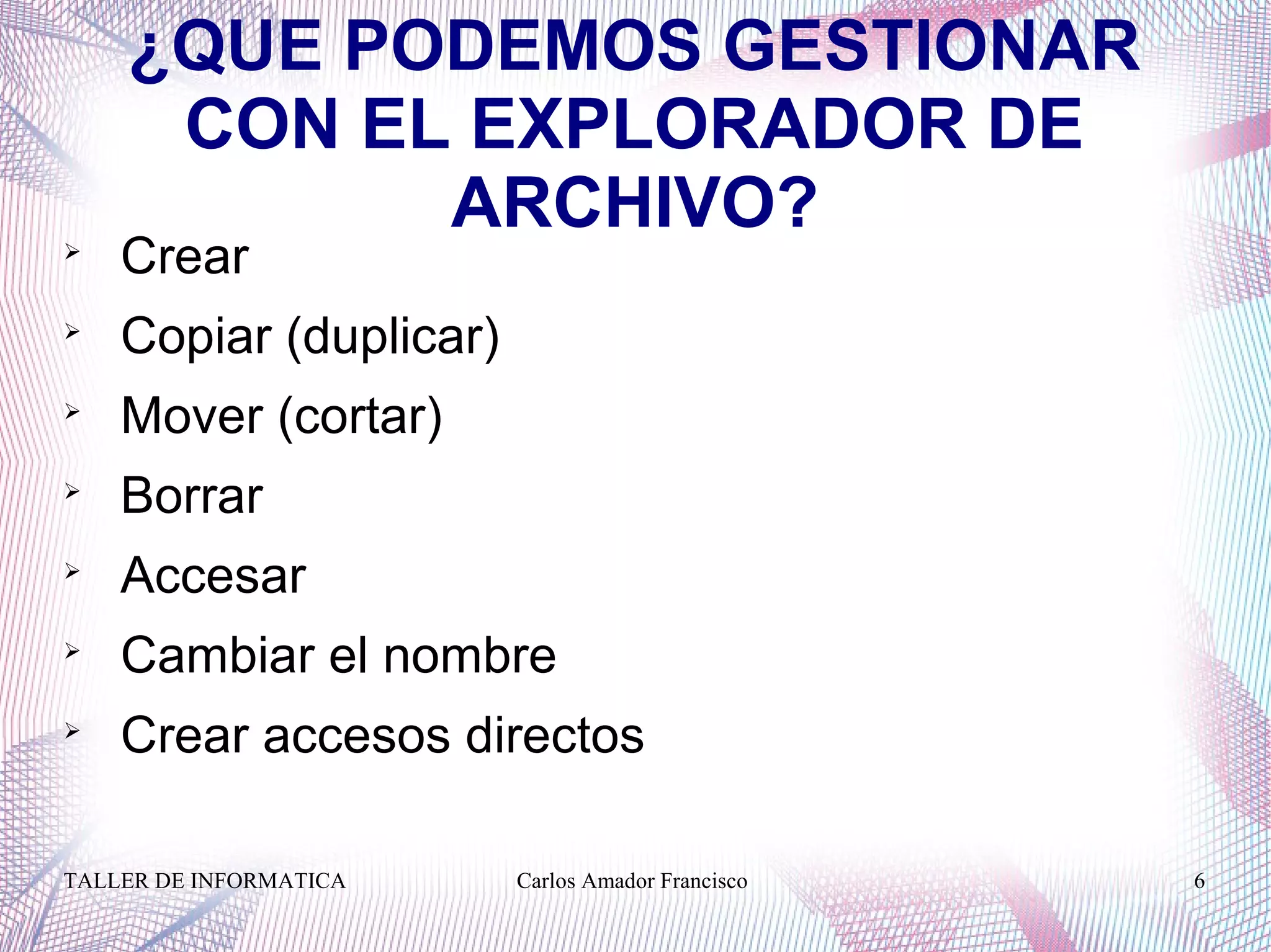 TALLER DE INFORMATICA Carlos Amador Francisco 6
¿QUE PODEMOS GESTIONAR
CON EL EXPLORADOR DE
ARCHIVO?
Crear

Copiar (duplicar)

Mover (cortar)

Borrar

Accesar

Cambiar el nombre

Crear accesos directos
 