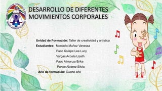 Unidad de Formación: Taller de creatividad y artística
Estudiantes: Montaño Muñoz Vanessa
Paco Quispe Lea Lucy
Vargas Acosta Lizeth
Paco Almanza Erika
Ponce Alvarez Silvia
Año de formación: Cuarto año de formación
DESARROLLO DE DIFERENTES
MOVIMIENTOS CORPORALES
 