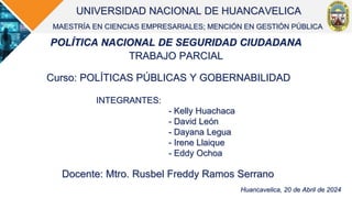 UNIVERSIDAD NACIONAL DE HUANCAVELICA
MAESTRÍA EN CIENCIAS EMPRESARIALES; MENCIÓN EN GESTIÓN PÚBLICA
POLÍTICA NACIONAL DE SEGURIDAD CIUDADANA
TRABAJO PARCIAL
Huancavelica, 20 de Abril de 2024
INTEGRANTES:
- Kelly Huachaca
- David León
- Dayana Legua
- Irene Llaique
- Eddy Ochoa
Curso: POLÍTICAS PÚBLICAS Y GOBERNABILIDAD
Docente: Mtro. Rusbel Freddy Ramos Serrano
 