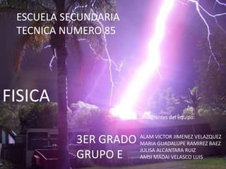 ESCUELA SECUNDARIA
 TECNICA NUMERO 85




FISICA
                       Integrantes del equipo:



           3ER GRADO   ALAM VICTOR JIMENEZ VELAZQUEZ
                       MARIA GUADALUPE RAMIREZ BAEZ
                       JULISA ALCANTARA RUIZ
           GRUPO E     AMSI MADAI VELASCO LUIS
 