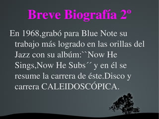Breve Biografía 2º
En 1968,grabó para Blue Note su 
 trabajo más logrado en las orillas del 
 Jazz con su albúm:``Now He 
 Sings,Now He Subs´´ y en él se 
 resume la carrera de éste.Disco y 
 carrera CALEIDOSCÓPICA.


                
 