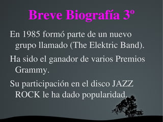 Breve Biografía 3º
En 1985 formó parte de un nuevo 
 grupo llamado (The Elektric Band).
Ha sido el ganador de varios Premios 
 Grammy.
Su participación en el disco JAZZ 
 ROCK le ha dado popularidad.

                
 