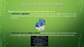 Milagros (11-2012) hace referencia a que un software libre no es:
• Software regalado: o de costo cero, pero sin el código fuente. Es el que
normalmente viene en los CD’s de revistas de computación o que se consigue en sitios
freeware.
• Software con el código fuente: esto quiere expresar que el software se provee
con su código fuente, pero no necesariamente brinda las libertades del Software Libre.
¿Qué no es Software Libre?
 